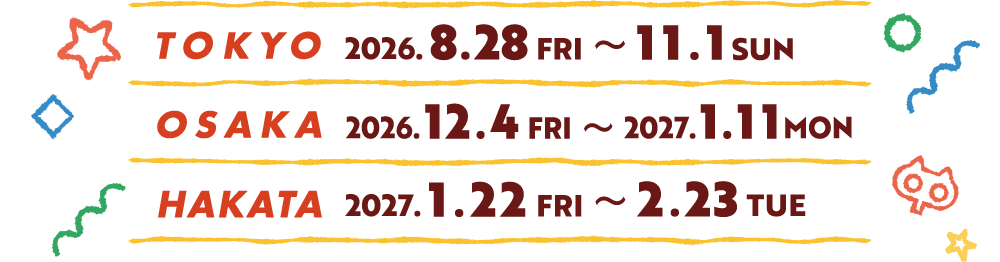 [TOKYO] 2026.8.28(FRI)〜11.1(SUN)
														[OSAKA] 2026.12.4(FRI)〜2027.1.11(MON)
														[HAKATA] 2027.1.22(FRI)〜2.23(TUE)