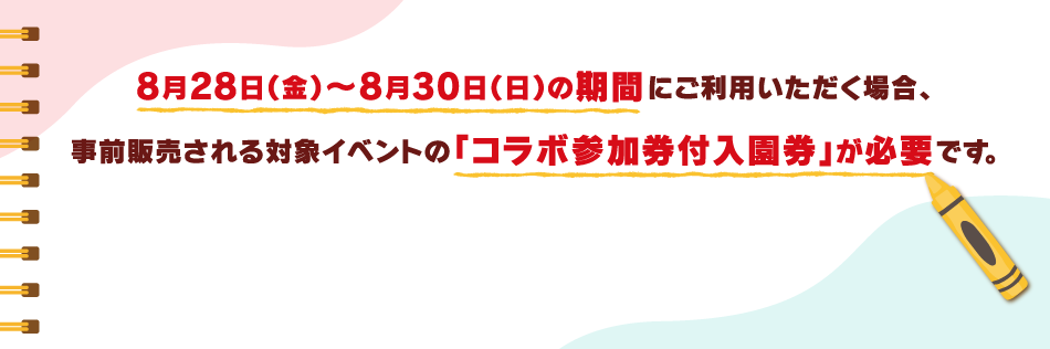 8月28日（金）〜8月30日（日）の期間にご利用いただく場合、事前販売される対象イベントの「コラボ参加券付入園券」が必要です。
