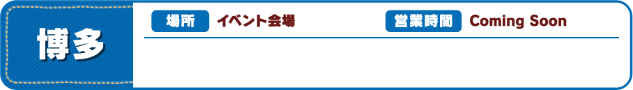 【博多】[場所] イベント会場 [営業時間] Coming Soon