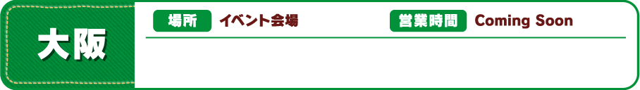 【大阪】[場所] イベント会場 [営業時間] Coming Soon