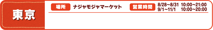 【東京】
															  [場所] ナジャモジャマーケット
															  [営業時間] 8/28～8/31 10:00～21:00　9/１～11/1 10:00～20:00