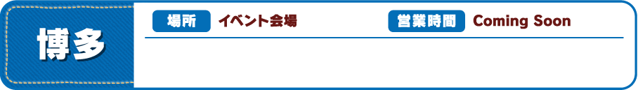 【博多】[場所] イベント会場 [営業時間] Coming Soon 