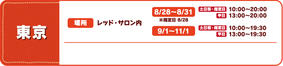 【東京】
																 [場所] レッド・サロン内
																 [営業時間]
																 8/28～8/31 ※指定日 8/28 土日祝・指定日 10:00～20:00 平日 13:00～20:00
																 9/１～11/1 土日祝・指定日 10:00～19:30 平日 13:00～19:30