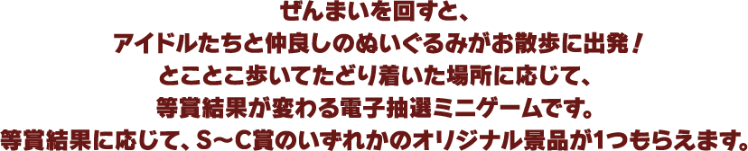 ぜんまいを回すと、アイドルたちと仲良しのぬいぐるみがお散歩に出発！とことこ歩いてたどり着いた場所に応じて、等賞結果が変わる電子抽選ミニゲームです。等賞結果に応じて、S～C賞のいずれかのオリジナル景品が1つもらえます。