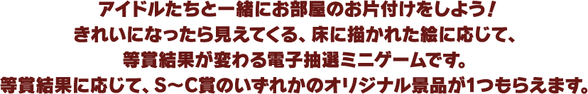 アイドルたちと一緒にお部屋のお片付けをしよう！きれいになったら見えてくる、床に描かれた絵に応じて、等賞結果が変わる電子抽選ミニゲームです。等賞結果に応じて、S～C賞のいずれかのオリジナル景品が1つもらえます。