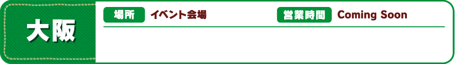 【大阪】[場所] イベント会場 [営業時間] Coming Soon
