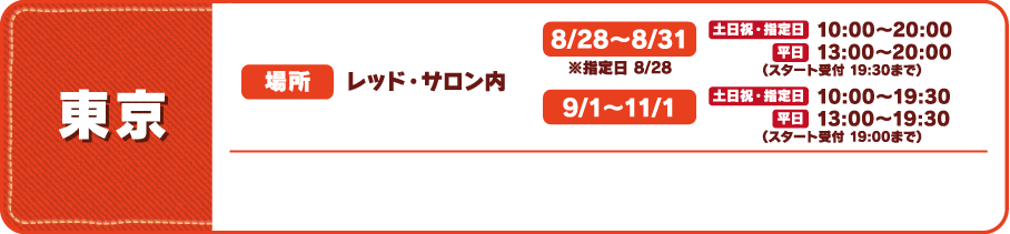 【東京】
															  [場所] レッド・サロン内
															  [営業時間]
															  8/28～8/31 ※指定日 8/28 土日祝・指定日 10:00～20:00 平日 13:00～20:00 （スタート受付 19:30まで）
															  9/１～11/1 土日祝・指定日 10:00～19:30 平日 13:00～19:30 （スタート受付 19:00まで）