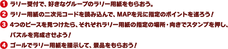 1. ラリー受付で、好きなグループのラリー用紙をもらおう。
													 2. ラリー用紙の二次元コードを読み込んで、MAPを元に指定のポイントを巡ろう！
													 3. 4つのピースを見つけたら、それぞれラリー用紙の指定の場所・向きでスタンプを押し、パズルを完成させよう！
													 4. ゴールでラリー用紙を提示して、景品をもらおう！