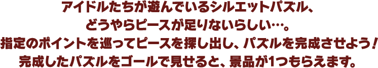 アイドルたちが遊んでいるシルエットパズル、どうやらピースが足りないらしい…。指定のポイントを巡ってピースを探し出し、パズルを完成させよう！完成したパズルをゴールで見せると、景品が1つもらえます。