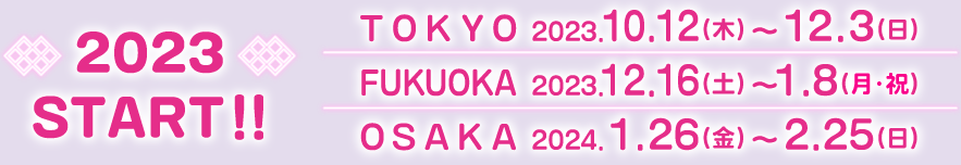 2023START!!
                                                        [TOKYO] 2023.10.12(木)〜12.3(日)
                                                        [FUKUOKA] 2023.12.16(土)〜1.8(月・祝)
                                                        [OSAKA] 2023.1.26(金)〜2.25(日)