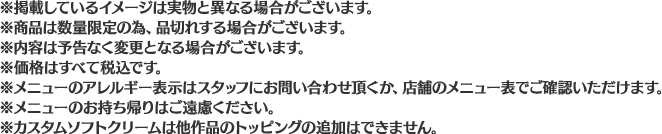 ※掲載しているイメージは実物と異なる場合がございます。
                                                       ※商品は数量限定の為、品切れする場合がございます。
                                                       ※内容は予告なく変更となる場合がございます。
                                                       ※価格はすべて税込です。
                                                       ※メニューのアレルギー表示はスタッフにお問い合わせ頂くか、店舗のメニュー表でご確認いただけます。
                                                       ※メニューのお持ち帰りはご遠慮ください。
                                                       ※カスタムソフトクリームは他作品のトッピングの追加はできません。