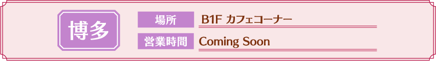 [博多] 場所：B1F カフェコーナー / 営業時間：Coming Soon