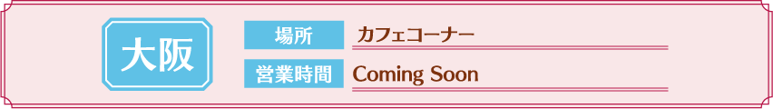 [大阪] 場所：カフェコーナー / 営業時間：Coming Soon