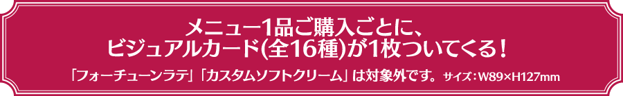 メニュー1品ご購入ごとに、ビジュアルカード(全16種)が1枚ついてくる！「フォーチューンラテ」「カスタムソフトクリーム」は対象外です。