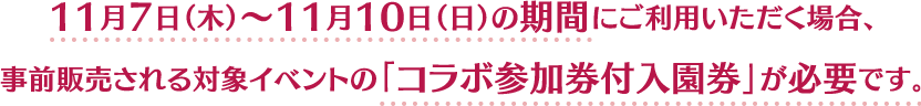 11月7日（木）〜11月10日（日）の期間にご利用いただく場合、事前販売される対象イベントの「コラボ参加券付入園券」が必要です。