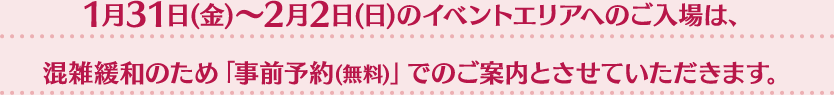 1月31日(金)〜2月2日(日)のイベントエリアへのご入場は、混雑緩和のため「事前予約(無料)」でのご案内とさせていただきます。