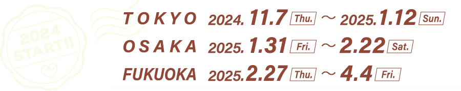 2024 START!!
                                                        [TOKYO] 2024.11.7(Thu)〜2025.1.12(Sun)
                                                        [OSAKA] 2025.1.31(Fri)〜2.22(Sat)
                                                        [FUKUOKA] 2025.2.27(Thu)〜4.4(Fri)