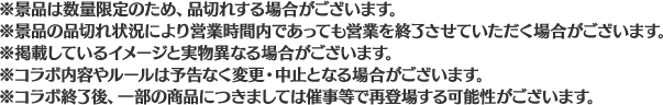 ※景品は数量限定のため、品切れする場合がございます。
                                                       ※景品の品切れ状況により営業時間内であっても営業を終了させていただく場合がございます。
                                                       ※掲載しているイメージと実物異なる場合がございます。
                                                       ※コラボ内容やルールは予告なく変更・中止となる場合がございます。
                                                       ※コラボ終了後、一部の商品につきましては催事等で再登場する可能性がございます。