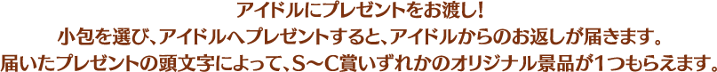 アイドルにプレゼントをお渡し！小包を選び、アイドルへプレゼントすると、アイドルからのお返しが届きます。届いたプレゼントの頭文字によって、S～C賞いずれかのオリジナル景品が1つもらえます。