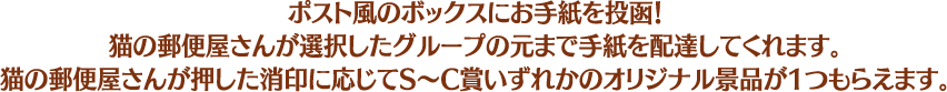 ポスト風のボックスにお手紙を投函！猫の郵便屋さんが選択したグループの元まで手紙を配達してくれます。猫の郵便屋さんが押した消印に応じてS～C賞いずれかのオリジナル景品が1つもらえます。