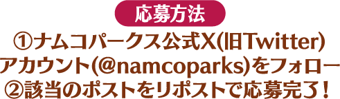 [応募方法] ①ナムコパークス公式X(旧Twitter)アカウント(＠namcoparks)をフォロー ②該当のポストをリポストで応募完了！