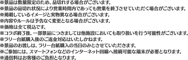 ※景品は数量限定のため、品切れする場合がございます。
                                                        ※景品の品切れ状況により営業時間内であっても営業を終了させていただく場合がございます。
                                                        ※掲載しているイメージと実物異なる場合がございます。
                                                        ※内容やルールは予告なく変更となる場合がございます。
                                                        ※価格は全て税込です。
                                                        ※コラボ終了後、一部景品につきましては他施設においても取り扱いを行う可能性がございます。
                                                        ※ラリー台紙購入後のご返金対応はいたしかねます。
                                                        ※景品のお渡しは、ラリー台紙購入の当日のみとさせていただきます。
                                                        ※ご参加には、スマートフォンなどのインターネット回線へ接続可能な端末が必要となります。
                                                        ※通信料はお客様のご負担となります。