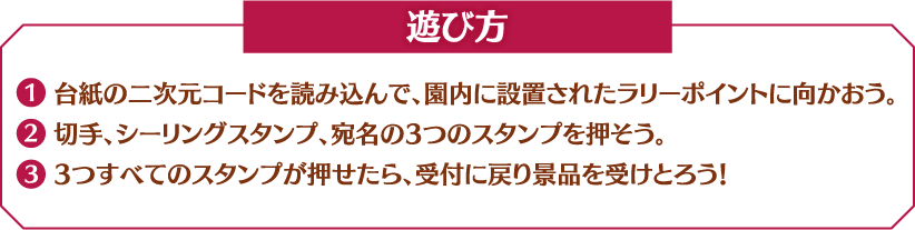 【遊び方】
                                                         1. 台紙の二次元コードを読み込んで、園内に設置されたラリーポイントに向かおう。
                                                         2. 切手、シーリングスタンプ、宛名の3つのスタンプを押そう。
                                                         3. 3つすべてのスタンプが押せたら、受付に戻り景品を受けとろう！