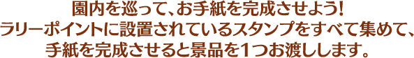 園内を巡って、お手紙を完成させよう！ラリーポイントに設置されているスタンプをすべて集めて、手紙を完成させると景品を1つお渡しします。