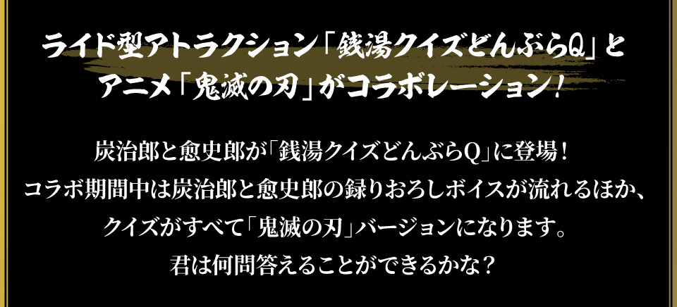 ライド型アトラクション「銭湯クイズどんぶらQ」とアニメ「鬼滅の刃」がコラボレーション！
																   炭治郎と愈史郎が「銭湯クイズどんぶらQ」に登場！コラボ期間中は炭治郎と愈史郎の録りおろしボイスが流れるほか、クイズがすべて「鬼滅の刃」バージョンになります。
																   君は何問答えることができるかな？