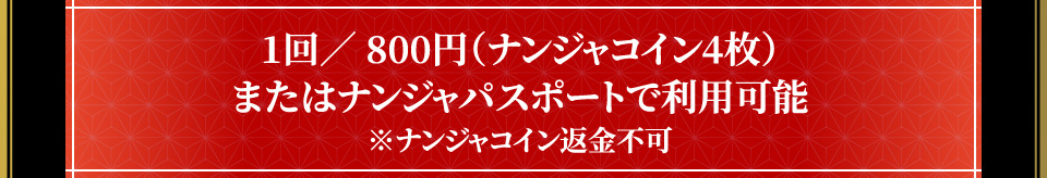 1回／ 800円（ナンジャコイン4枚）またはナンジャパスポートで利用可能 ※ナンジャコイン返金不可