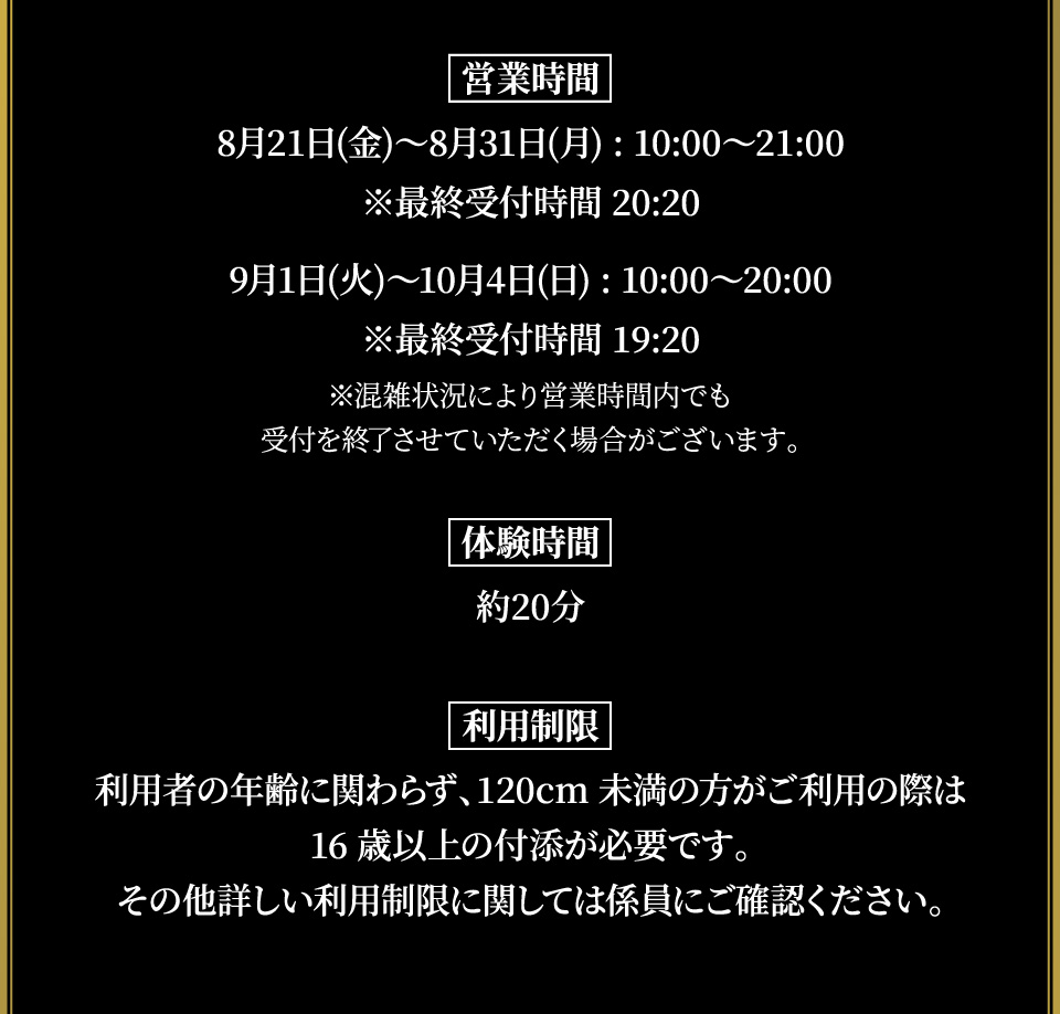 [営業時間]
																   8月21日(金)～8月31日(月):10:00～21:00 ※最終受付時間 20:20
																   9月1日(火)～10月4日(日):10:00～20:00 ※最終受付時間 19:20
																   ※混雑状況により営業時間内でも受付を終了させていただく場合がございます。
																   
																   [体験時間] 約20分
																   [利用制限]
																   利用者の年齢に関わらず、120cm未満の方がご利用の際は16歳以上の付添が必要です。
																   その他詳しい利用制限に関しては係員にご確認ください。