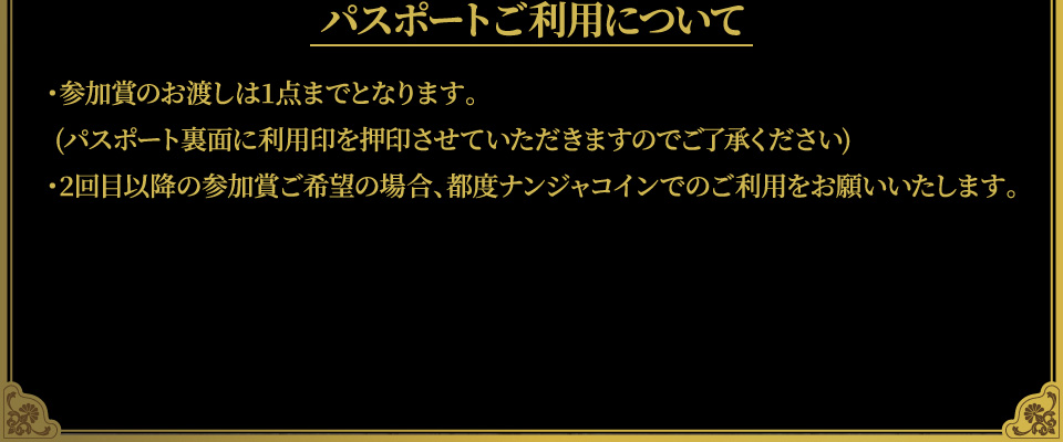 [パスポートご利用について]
																	   ・参加賞のお渡しは1点までとなります。(パスポート裏面に利用印を押印させていただきますのでご了承ください)
																	   ・2回目以降の参加賞ご希望の場合、都度ナンジャコインでのご利用をお願いいたします。