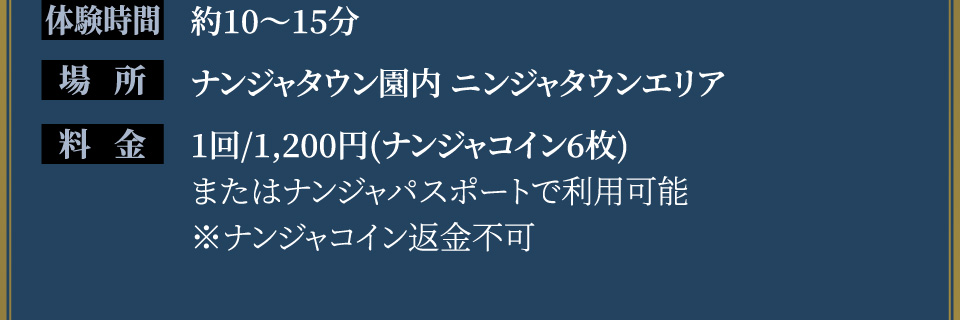 [体験時間] 約10〜15分
																   [場所] ナンジャタウン園内 ニンジャタウンエリア
																   [料金] 1回/1,200円(ナンジャコイン6枚)またはナンジャパスポート利用可能 ※ナンジャコイン返金不可
