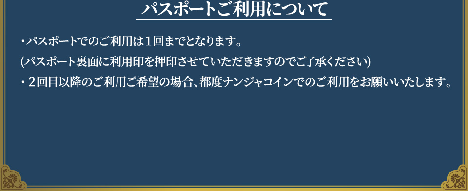 [パスポートご利用について]
																	   ・パスポートでのご利用は１回までとなります。(パスポート裏面に利用印を押印させていただきますのでご了承ください)
																	   ・2回目以降のご利用ご希望の場合、都度ナンジャコインでのご利用をお願いいたします。