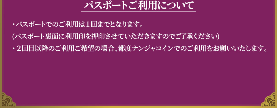 [パスポートご利用について]
																	   ・パスポートでのご利用は１回までとなります。(パスポート裏面に利用印を押印させていただきますのでご了承ください)
																	   ・2回目以降のご利用ご希望の場合、都度ナンジャコインでのご利用をお願いいたします。