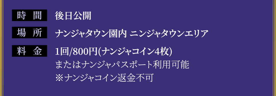 [時間] 後日公開
																   [場所] ナンジャタウン園内 ニンジャタウンエリア
																   [料金] 1回/800円(ナンジャコイン4枚)またはナンジャパスポート利用可能 ※ナンジャコイン返金不可