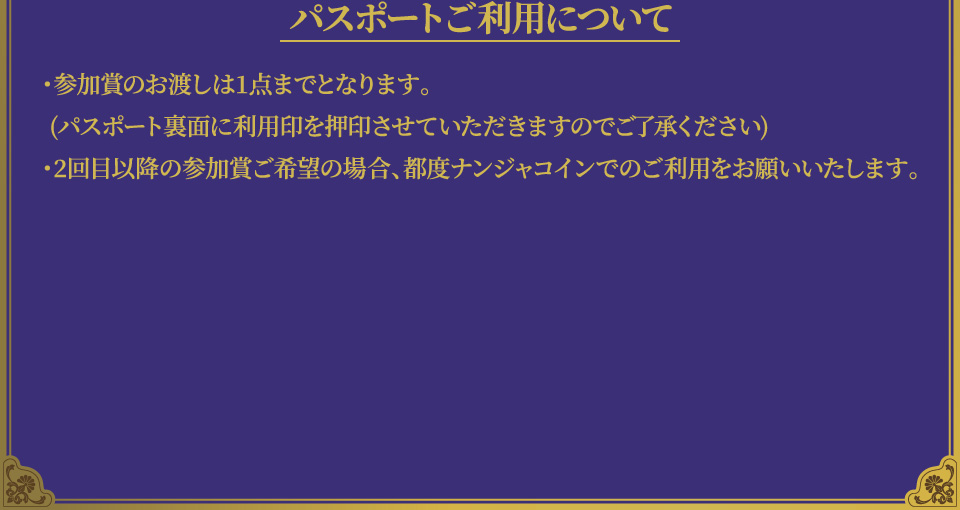 [パスポートご利用について]
																	   ・参加賞のお渡しは1点までとなります。(パスポート裏面に利用印を押印させていただきますのでご了承ください)
																	   ・2回目以降の参加賞ご希望の場合、都度ナンジャコインでのご利用をお願いいたします。