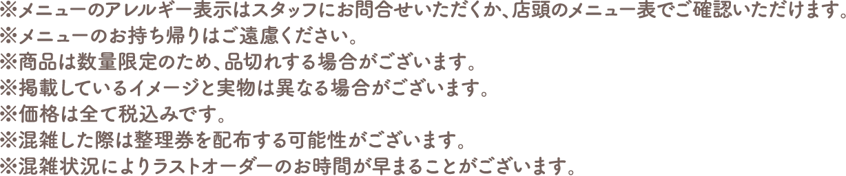 ※メニューのアレルギー表示はスタッフにお問い合わせいただくか、店頭のメニュー表でご確認いただけます。
																  ※メニューのお持ち帰りはご遠慮ください。
																  ※商品は数量限定のため、品切れする場合がございます。
																  ※掲載しているイメージと実物は異なる場合がございます。
																  ※価格は全て税込みです。
																  ※混雑した際は整理券を配布する可能性がございます。
																  ※混雑状況によりラストオーダーのお時間が早まることがございます。