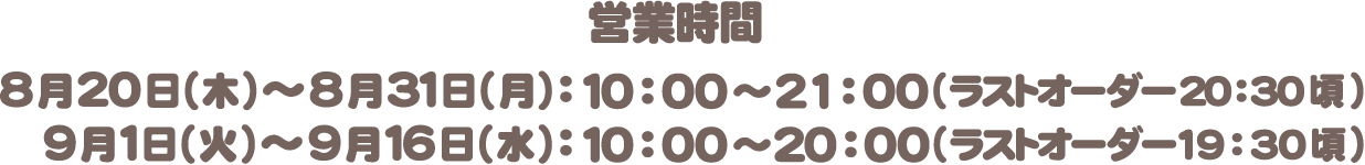 営業時間：8月20日（木）〜8月31日（月）10:00〜21:00(ラストオーダー 20:30頃)　9月1日（火）〜9月16日（水）10:00〜20:00(ラストオーダー 19:30頃)