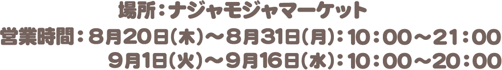 場所：ナジャモジャマーケット　営業時間：8月20日（木）〜8月31日（月）10:00〜21:00　9月1日（火）〜9月16日（水）10:00〜20:00
