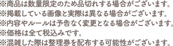 ※商品は数量限定のため品切れする場合がございます。
																   ※掲載している画像と実際は異なる場合がございます。
																   ※内容やルールは予告なく変更となる場合がございます。
																   ※価格は全て税込みです。
																   ※混雑した際は整理券を配布する可能性がございます。