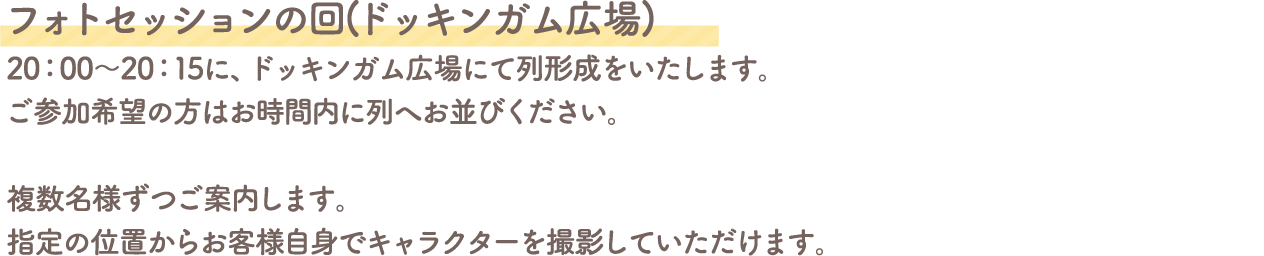 フォトセッションの回(ドッキンガム広場)
										20:00～20:15に、ドッキンガム広場にて列形成をいたします。
										ご参加希望の方はお時間内に列へお並びください。
										複数名様ずつご案内します。
										指定の位置からお客様自身でキャラクターを撮影していただけます。