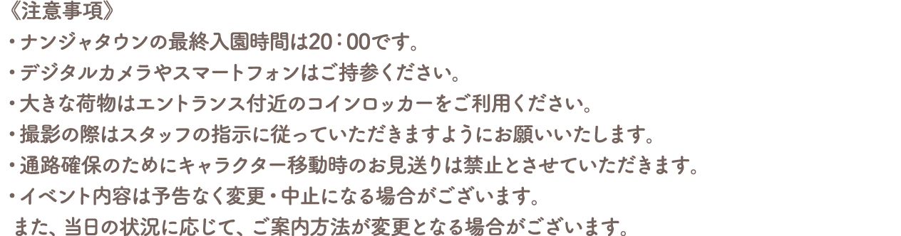 《注意事項》
										・ナンジャタウンの最終入園時間は20:00です。
										・デジタルカメラやスマートフォンはご持参ください。
										・大きな荷物はエントランス付近のコインロッカーをご利用ください。
										・撮影の際はスタッフの指示に従っていただきますようにお願いいたします。
										・通路確保のためにキャラクター移動時のお見送りは禁止とさせていただきます。
										・イベント内容は予告なく変更・中止になる場合がございます。また、当日の状況に応じて、ご案内方法が変更となる場合がございます。