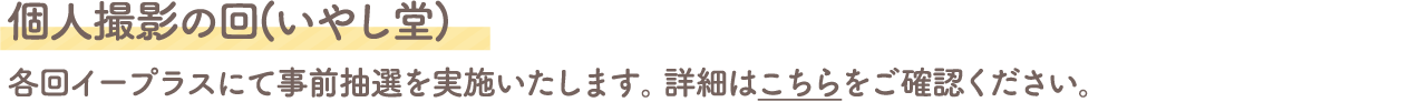 個人撮影の回(いやし堂)
																								 各回イープラスにて事前抽選を実施いたします。詳細はこちらをご確認ください。