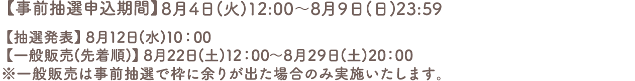 【事前抽選申込期間】7月30日(木)12:00～8月9日(日)23:59
										【抽選発表】8月12日(水)10:00
										【一般販売(先着順)】8月22日(土)12:00～8月29日(土)20:00
										※一般販売は事前抽選で枠に余りが出た場合のみ実施いたします。