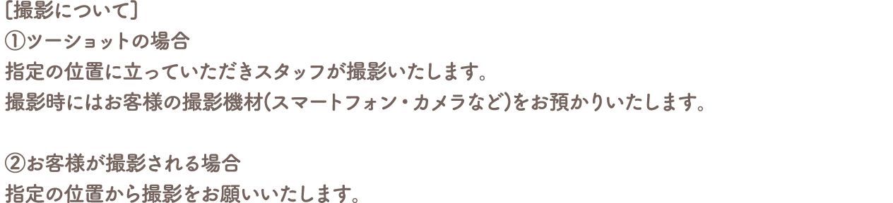 [撮影について]
										①ツーショットの場合
										指定の位置に立っていただきスタッフが撮影いたします。
										撮影時にはお客様の撮影機材(スマートフォン・カメラなど)をお預かりいたします。
										②お客様が撮影される場合
										指定の位置から撮影をお願いいたします。