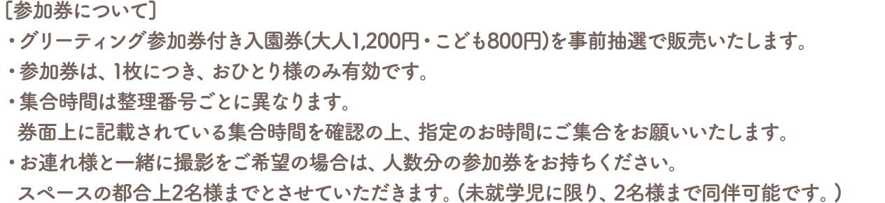 [参加券について]
										・グリーティング参加券付き入園券(大人1,200円・こども800円)を事前抽選で販売いたします。
										・参加券は、1枚につき、おひとり様のみ有効です。
										・集合時間は整理番号ごとに異なります。
										券面上に記載されている集合時間を確認の上、指定のお時間にご集合をお願いいたします。
										・お連れ様と一緒に撮影をご希望の場合は、人数分の参加券をお持ちください。
										スペースの都合上2名様までとさせていただきます。(未就学児に限り、2名様まで同伴可能です。)
