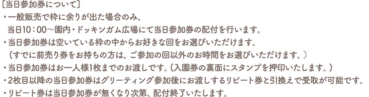 [当日参加券について]
										・一般販売で枠に余りが出た場合のみ、当日10：00～園内・ドッキンガム広場にて当日参加券の配付を行います。
										・当日参加券は空いている枠の中からお好きな回をお選びいただけます。(すでに前売り券をお持ちの方は、ご参加の回以外のお時間をお選びいただけます。）
										・当日参加券はお一人様1枚までのお渡しです。(入園券の裏面にスタンプを押印いたします。)
										・2枚目以降の当日参加券はグリーティング参加後にお渡しするリピート券と引換えで受取が可能です。
										・リピート券は当日参加券が無くなり次第、配付終了いたします。
