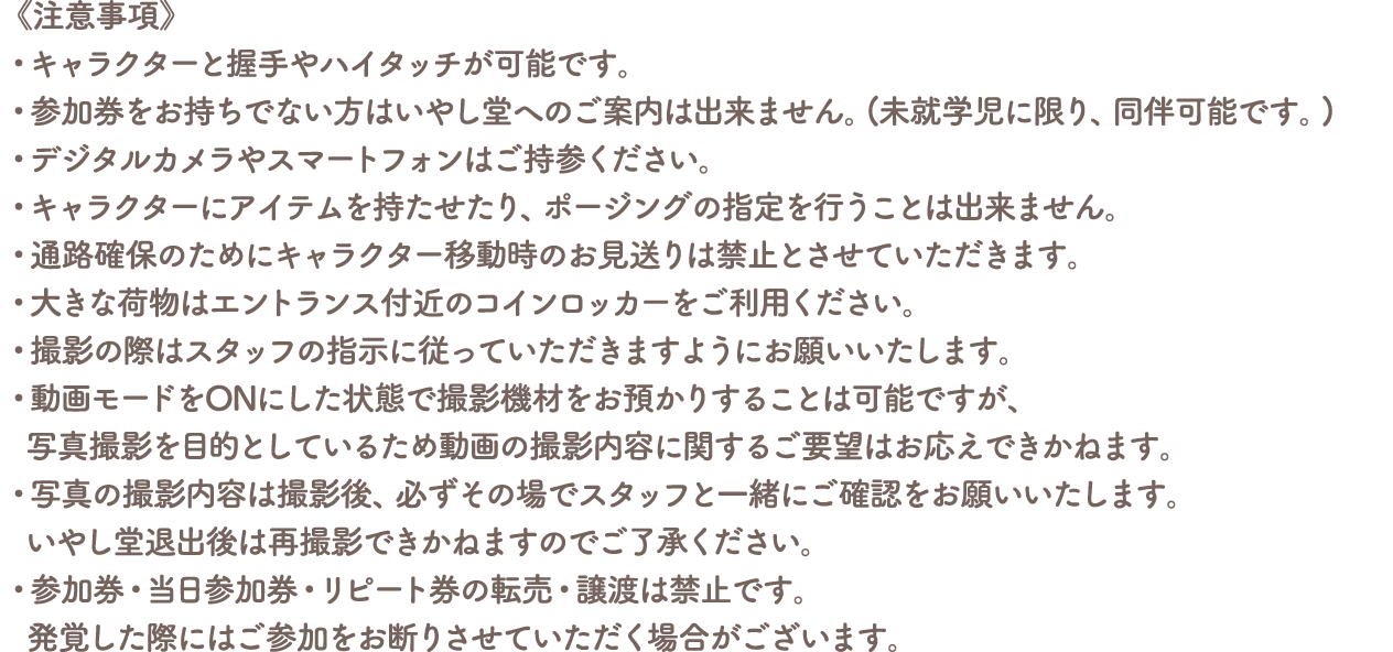 《注意事項》
										・キャラクターと握手やハイタッチが可能です。
										・参加券をお持ちでない方はいやし堂へのご案内は出来ません。(未就学児に限り、同伴可能です。)
										・デジタルカメラやスマートフォンはご持参ください。
										・キャラクターにアイテムを持たせたり、ポージングの指定を行うことは出来ません。
										・通路確保のためにキャラクター移動時のお見送りは禁止とさせていただきます。
										・大きな荷物はエントランス付近のコインロッカーをご利用ください。
										・撮影の際はスタッフの指示に従っていただきますようにお願いいたします。
										・動画モードをONにした状態で撮影機材をお預かりすることは可能ですが、写真撮影を目的としているため動画の撮影内容に関するご要望はお応えできかねます。
										・写真の撮影内容は撮影後、必ずその場でスタッフと一緒にご確認をお願いいたします。いやし堂退出後は再撮影できかねますのでご了承ください。
										・参加券・当日参加券・リピート券の転売・譲渡は禁止です。
										発覚した際にはご参加をお断りさせていただく場合がございます。