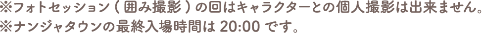 ※フォトセッション（囲み撮影）の回はキャラクターとの個別撮影は出来ません。
																		   ※ナンジャタウンの最終入園は20:00です。